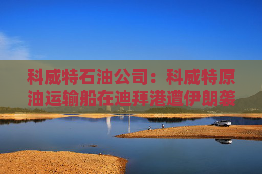 科威特石油公司：科威特原油运输船在迪拜港遭伊朗袭击