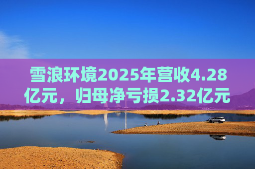 雪浪环境2025年营收4.28亿元，归母净亏损2.32亿元减亏50%