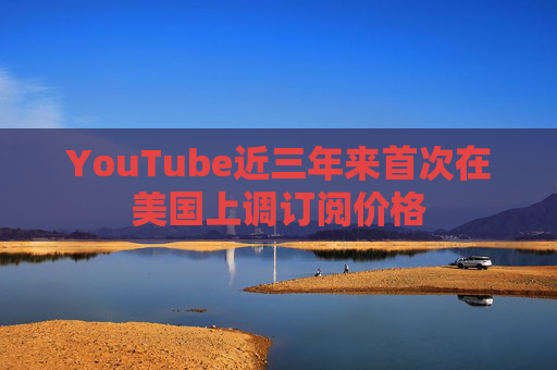 YouTube近三年来首次在美国上调订阅价格