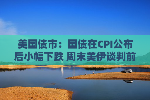 美国债市：国债在CPI公布后小幅下跌 周末美伊谈判前交投清淡