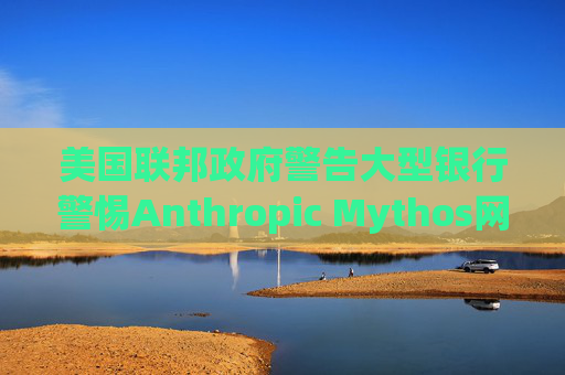 美国联邦政府警告大型银行警惕Anthropic Mythos网络威胁