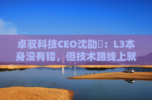 卓驭科技CEO沈劭劼：L3本身没有错，但技术路线上就是要从L2直接跨越到L4