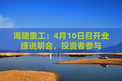 海陆重工：4月10日召开业绩说明会，投资者参与
