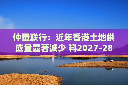 仲量联行：近年香港土地供应量显著减少 料2027-28年住宅新供应回落