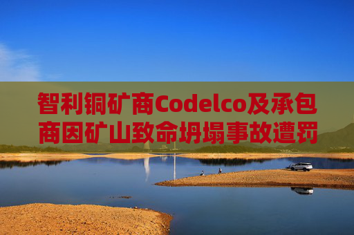 智利铜矿商Codelco及承包商因矿山致命坍塌事故遭罚款