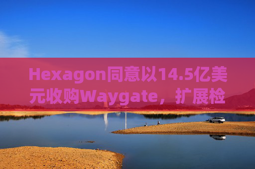 Hexagon同意以14.5亿美元收购Waygate，扩展检测技术