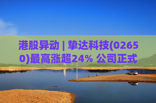 港股异动 | 挚达科技(02650)最高涨超24% 公司正式入通有望带来估值流通性双提升