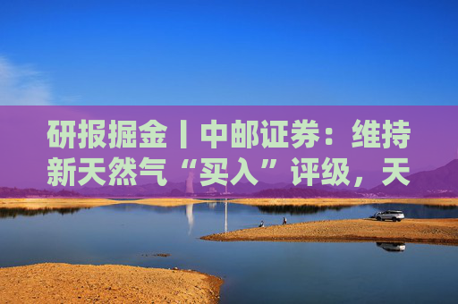 研报掘金丨中邮证券：维持新天然气“买入”评级，天然气产出接续放量，产量有望在5年内翻倍