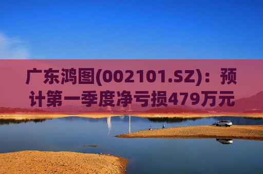 广东鸿图(002101.SZ)：预计第一季度净亏损479万元-929万元  第1张