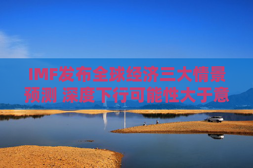 IMF发布全球经济三大情景预测 深度下行可能性大于意外上行 第1张 IMF发布全球经济三大情景预测 深度下行可能性大于意外上行 第1张