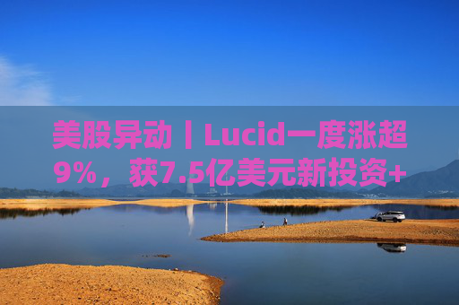 美股异动丨Lucid一度涨超9%，获7.5亿美元新投资+扩大与优步合作  第1张