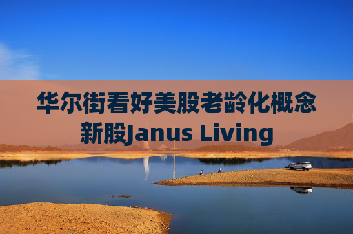 华尔街看好美股老龄化概念新股Janus Living 第1张 华尔街看好美股老龄化概念新股Janus Living 第1张