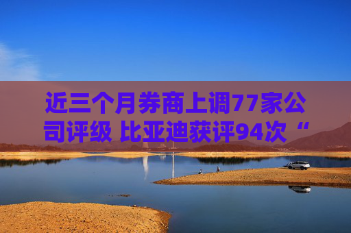 近三个月券商上调77家公司评级 比亚迪获评94次“买入”
