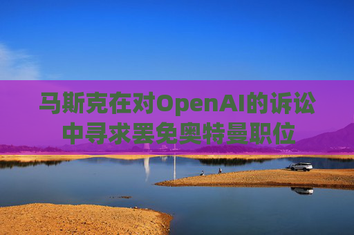 马斯克在对OpenAI的诉讼中寻求罢免奥特曼职位