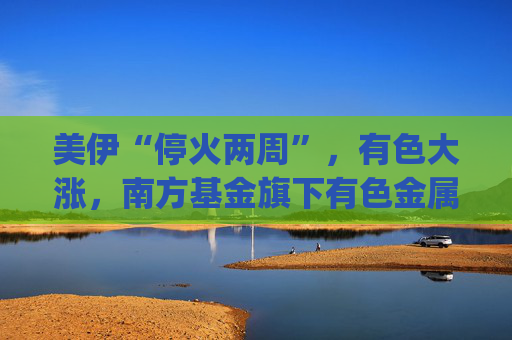 美伊“停火两周”，有色大涨，南方基金旗下有色金属ETF南方(512400)涨5.27%，成交额超9.56亿元