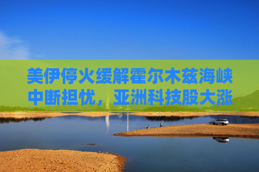 美伊停火缓解霍尔木兹海峡中断担忧，亚洲科技股大涨