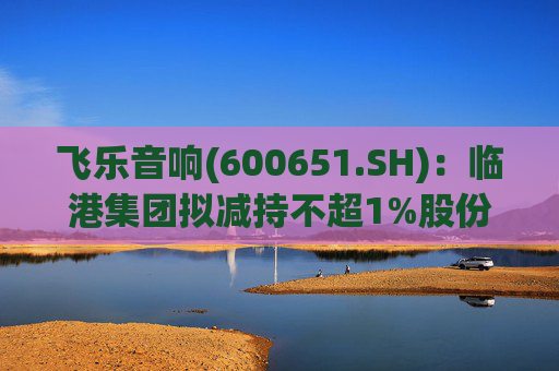 飞乐音响(600651.SH)：临港集团拟减持不超1%股份