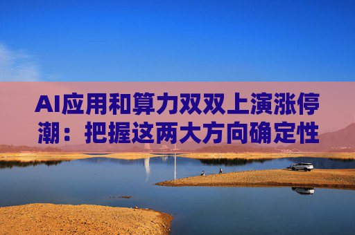 AI应用和算力双双上演涨停潮：把握这两大方向确定性机会