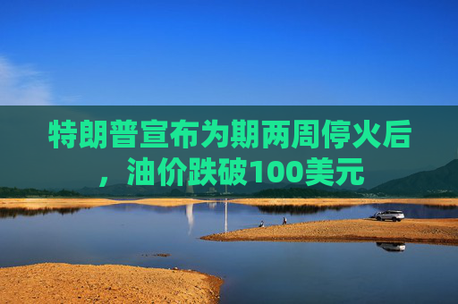 特朗普宣布为期两周停火后，油价跌破100美元