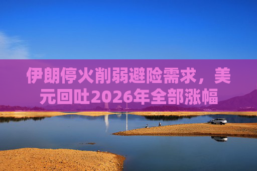 伊朗停火削弱避险需求，美元回吐2026年全部涨幅
