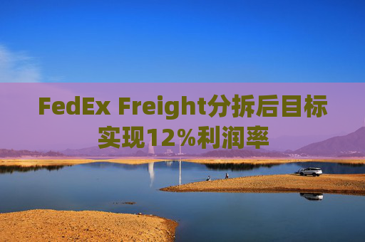 FedEx Freight分拆后目标实现12%利润率