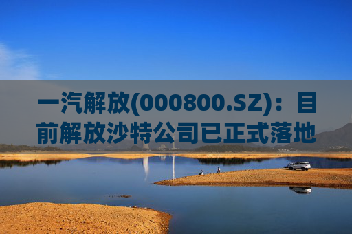 一汽解放(000800.SZ)：目前解放沙特公司已正式落地