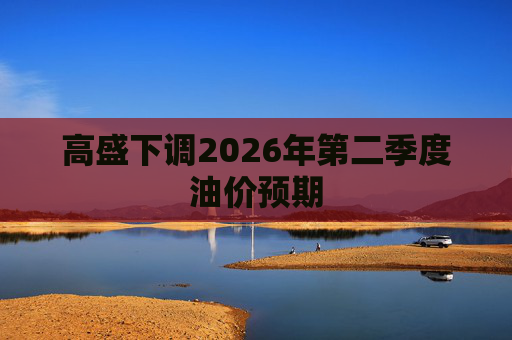 高盛下调2026年第二季度油价预期