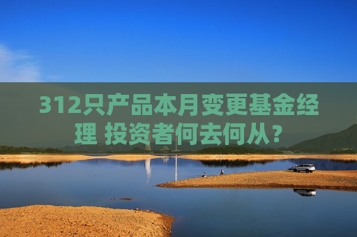 312只产品本月变更基金经理 投资者何去何从？