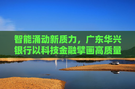 智能涌动新质力，广东华兴银行以科技金融擘画高质量发展蓝图