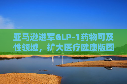 亚马逊进军GLP-1药物可及性领域，扩大医疗健康版图