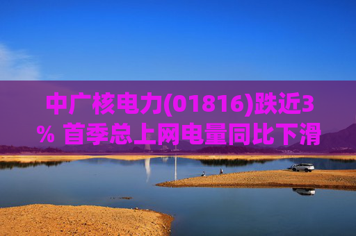 中广核电力(01816)跌近3% 首季总上网电量同比下滑10%