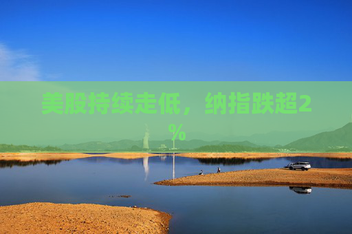 美股持续走低，纳指跌超2%