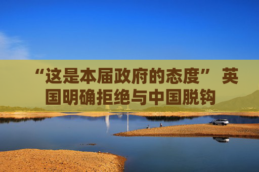 “这是本届政府的态度” 英国明确拒绝与中国脱钩