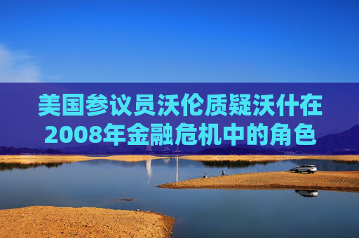 美国参议员沃伦质疑沃什在2008年金融危机中的角色