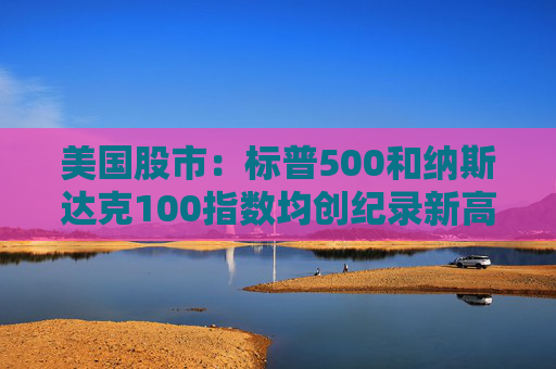 美国股市：标普500和纳斯达克100指数均创纪录新高 停火憧憬推升涨势