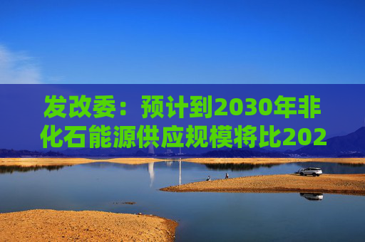 发改委：预计到2030年非化石能源供应规模将比2025年显著增长 2035年比2025年实现倍增