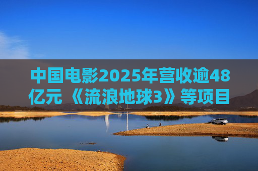 中国电影2025年营收逾48亿元 《流浪地球3》等项目正在开发中