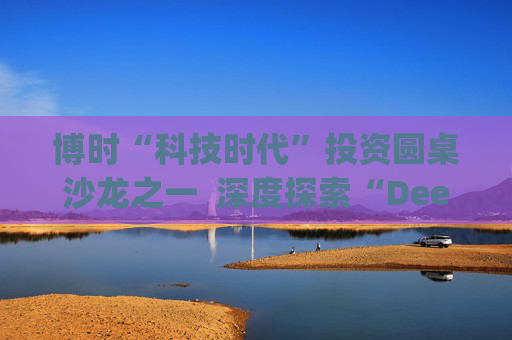 博时“科技时代”投资圆桌沙龙之一  深度探索“Deep Seek与AI投资”机遇