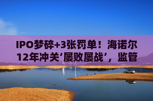 IPO梦碎+3张罚单!海诺尔12年冲关‘屡败屡战’,监管铁腕追责释放什么信号? 第1张 IPO梦碎+3张罚单!海诺尔12年冲关‘屡败屡战’,监管铁腕追责释放什么信号? 第1张