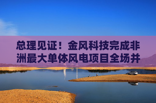 总理见证！金风科技完成非洲最大单体风电项目全场并网
