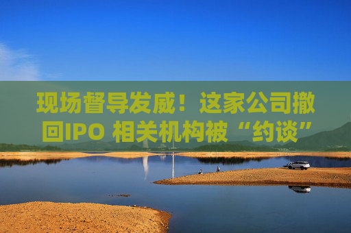 现场督导发威!这家公司撤回IPO 相关机构被“约谈”