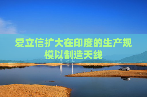 爱立信扩大在印度的生产规模以制造天线