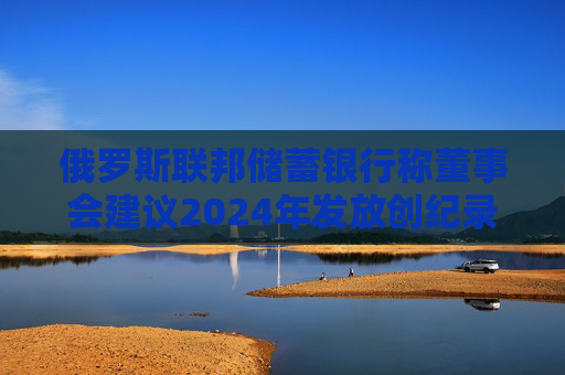 俄罗斯联邦储蓄银行称董事会建议2024年发放创纪录的股息