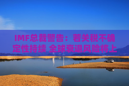 IMF总裁警告：若关税不确定性持续 全球衰退风险将上升