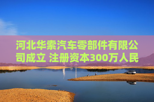 河北华索汽车零部件有限公司成立 注册资本300万人民币