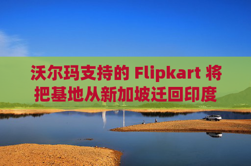 沃尔玛支持的 Flipkart 将把基地从新加坡迁回印度