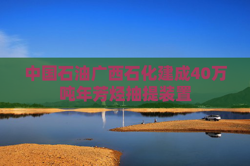 中国石油广西石化建成40万吨年芳烃抽提装置