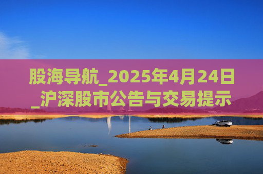 股海导航_2025年4月24日_沪深股市公告与交易提示