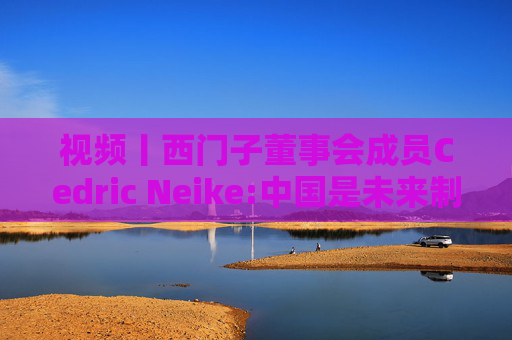 视频丨西门子董事会成员Cedric Neike:中国是未来制造业核心，不适应就会被淘汰