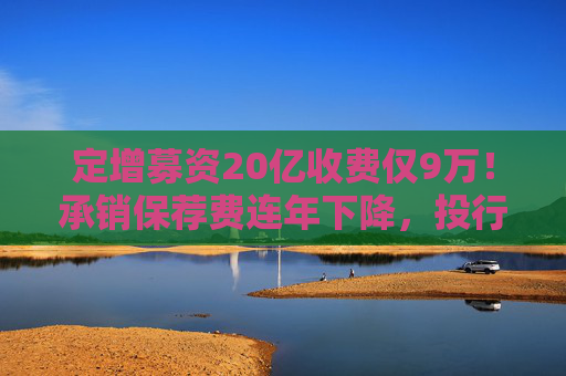 定增募资20亿收费仅9万!承销保荐费连年下降,投行创收更难了